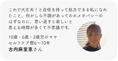 これで大丈夫！と自信を持って処方できる私になれたこと。何かしら不調があってのホメオパシーのはずなのに、思い返すと楽しいと思える時間が多くて不思議です。10歳・6歳・2歳児のママ。セルフケア歴6〜10年。古内麻里恵さん。