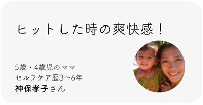 ヒットした時の爽快感！ 5歳・4歳児のママ。セルフケア歴3〜6年。神保孝子さん。