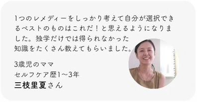 1つのレメディーをしっかり考えて自分が選択できるベストのものはこれだ！と思えるようになりました。独学だけでは得られなかった知識をたくさん教えてもらいました。3歳児のママ。セルフケア歴1〜3年。三枝里夏さん。